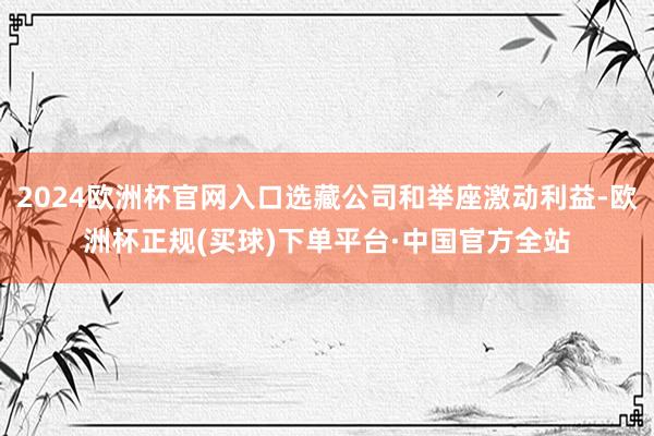 2024欧洲杯官网入口选藏公司和举座激动利益-欧洲杯正规(买球)下单平台·中国官方全站