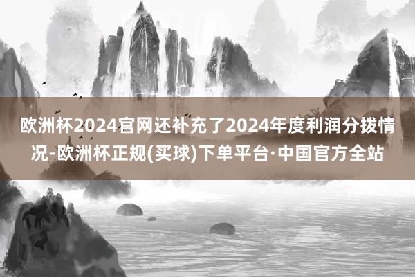 欧洲杯2024官网还补充了2024年度利润分拨情况-欧洲杯正规(买球)下单平台·中国官方全站