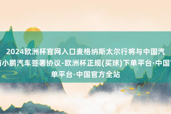 2024欧洲杯官网入口麦格纳斯太尔行将与中国汽车制造商小鹏汽车签署协议-欧洲杯正规(买球)下单平台·中国官方全站