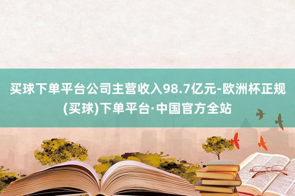 买球下单平台公司主营收入98.7亿元-欧洲杯正规(买球)下单平台·中国官方全站