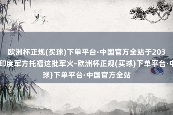 欧洲杯正规(买球)下单平台·中国官方全站于2030年9月前向印度军方托福这批军火-欧洲杯正规(买球)下单平台·中国官方全站
