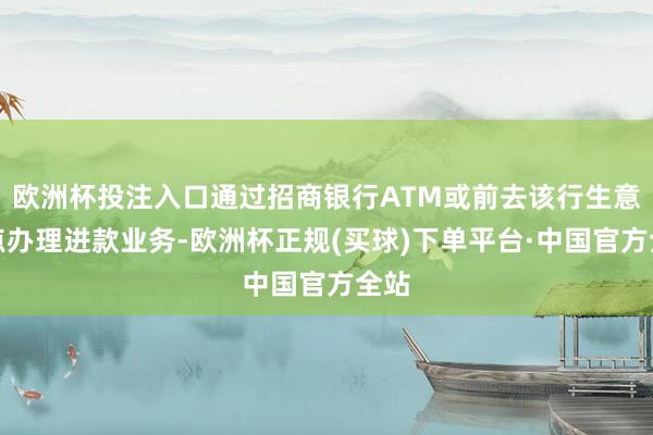 欧洲杯投注入口通过招商银行ATM或前去该行生意网点办理进款业务-欧洲杯正规(买球)下单平台·中国官方全站