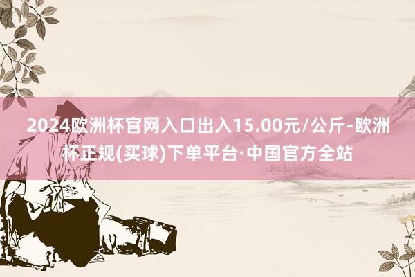 2024欧洲杯官网入口出入15.00元/公斤-欧洲杯正规(买球)下单平台·中国官方全站