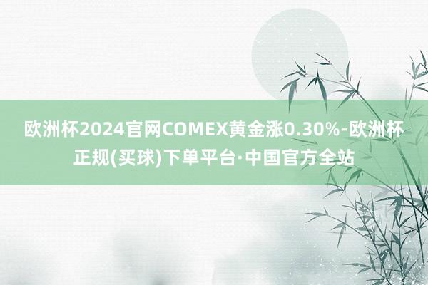欧洲杯2024官网COMEX黄金涨0.30%-欧洲杯正规(买球)下单平台·中国官方全站