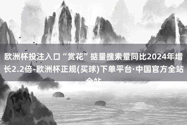 欧洲杯投注入口“赏花”掂量搜索量同比2024年增长2.2倍-欧洲杯正规(买球)下单平台·中国官方全站
