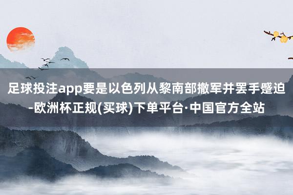 足球投注app要是以色列从黎南部撤军并罢手蹙迫-欧洲杯正规(买球)下单平台·中国官方全站