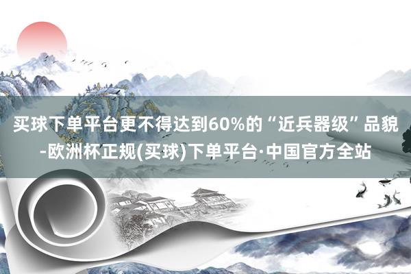 买球下单平台更不得达到60%的“近兵器级”品貌-欧洲杯正规(买球)下单平台·中国官方全站