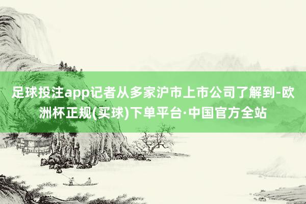 足球投注app记者从多家沪市上市公司了解到-欧洲杯正规(买球)下单平台·中国官方全站
