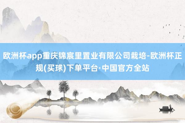 欧洲杯app重庆锦宸里置业有限公司栽培-欧洲杯正规(买球)下单平台·中国官方全站