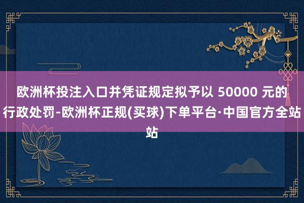 欧洲杯投注入口并凭证规定拟予以 50000 元的行政处罚-欧洲杯正规(买球)下单平台·中国官方全站