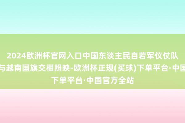 2024欧洲杯官网入口中国东谈主民自若军仪仗队的正步声与越南国旗交相照映-欧洲杯正规(买球)下单平台·中国官方全站